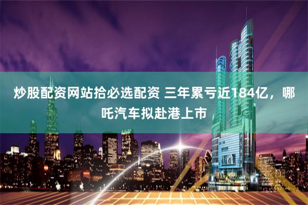 炒股配资网站拾必选配资 三年累亏近184亿，哪吒汽车拟赴港上市