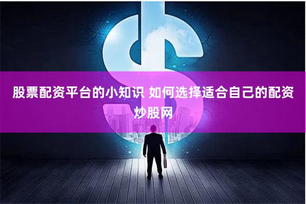 股票配资平台的小知识 如何选择适合自己的配资炒股网